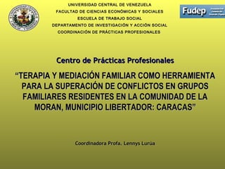 UNIVERSIDAD CENTRAL DE VENEZUELAUNIVERSIDAD CENTRAL DE VENEZUELA
FACULTAD DE CIENCIAS ECONÓMICAS Y SOCIALESFACULTAD DE CIENCIAS ECONÓMICAS Y SOCIALES
ESCUELA DE TRABAJO SOCIALESCUELA DE TRABAJO SOCIAL
DEPARTAMENTO DE INVESTIGACIÓN Y ACCIÓN SOCIALDEPARTAMENTO DE INVESTIGACIÓN Y ACCIÓN SOCIAL
COORDINACIÓN DE PRÁCTICAS PROFESIONALESCOORDINACIÓN DE PRÁCTICAS PROFESIONALES
Centro de Prácticas ProfesionalesCentro de Prácticas Profesionales
““TERAPIA Y MEDIACIÓN FAMILIAR COMO HERRAMIENTATERAPIA Y MEDIACIÓN FAMILIAR COMO HERRAMIENTA
PARA LA SUPERACIÓN DE CONFLICTOS EN GRUPOSPARA LA SUPERACIÓN DE CONFLICTOS EN GRUPOS
FAMILIARES RESIDENTES EN LA COMUNIDAD DE LAFAMILIARES RESIDENTES EN LA COMUNIDAD DE LA
MORAN, MUNICIPIO LIBERTADOR: CARACAS”MORAN, MUNICIPIO LIBERTADOR: CARACAS”
Coordinadora Profa. Lennys LurúaCoordinadora Profa. Lennys Lurúa
 