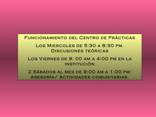 Funcionamiento del Centro de Prácticas Los Miercoles de 5:30 a 8:30 pm. Discusiones teóricas Los Viernes de 9: 00 am a 4:00 pm en la institución 2 Sábados al mes de 9:00 am a 1:00 pm: Asesoría/ Actividades comunitarias. 