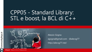 CPP05 - Standard Library:
STL e boost, la BCL di C++
Alessio Gogna
agogna@gmail.com - @alecsg77

http://alecsg77.net/
#CDays14 – Milano 25, 26 e 27 Febbraio 2014

 