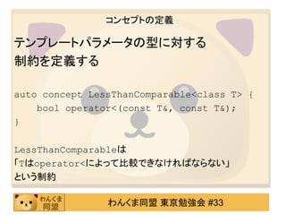 コンセプトの定義

テンプレートパラメータの型に対する
制約を定義する

auto concept LessThanComparable<class T> {
    bool operator<(const T&, const T&);
}

LessThanComparableは
「Tはoperator<によって比較できなければならない」
という制約

                わんくま同盟 東京勉強会 #33
 