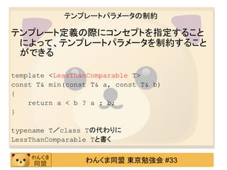 テンプレートパラメータの制約

テンプレート定義の際にコンセプトを指定すること
 によって、テンプレートパラメータを制約すること
 ができる

template <LessThanComparable T>
const T& min(const T& a, const T& b)
{
    return a < b ? a : b;
}

typename T／class Tの代わりに
LessThanComparable Tと書く


                 わんくま同盟 東京勉強会 #33
 