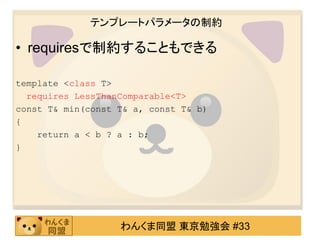 テンプレートパラメータの制約

• requiresで制約することもできる

template <class T>
  requires LessThanComparable<T>
const T& min(const T& a, const T& b)
{
    return a < b ? a : b;
}




                   わんくま同盟 東京勉強会 #33
 