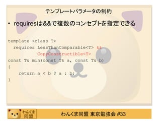 テンプレートパラメータの制約

• requiresは&&で複数のコンセプトを指定できる

template <class T>
  requires LessThanComparable<T> &&
           CopyConstructible<T>
const T& min(const T& a, const T& b)
{
    return a < b ? a : b;
}




                   わんくま同盟 東京勉強会 #33
 