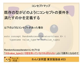 コンセプトマップ

既存の型がどのようにコンセプトの要件を
満たすのかを定義する

以下のようなコンセプトがあった場合


auto concept RandomAccessIterator<class X> {
    typename value_type = X::value_type;
}

RandomAccessIteratorコンセプトは
「Xはvalue_typeという型を持っていなければならない」という要件になるので

                   わんくま同盟 東京勉強会 #33
 