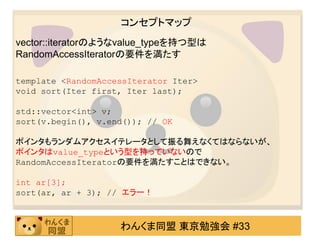コンセプトマップ
vector::iteratorのようなvalue_typeを持つ型は
RandomAccessIteratorの要件を満たす

template <RandomAccessIterator Iter>
void sort(Iter first, Iter last);

std::vector<int> v;
sort(v.begin(), v.end()); // OK

ポインタもランダムアクセスイテレータとして振る舞えなくてはならないが、
ポインタはvalue_typeという型を持っていないので
RandomAccessIteratorの要件を満たすことはできない。

int ar[3];
sort(ar, ar + 3); // エラー！



                    わんくま同盟 東京勉強会 #33
 
