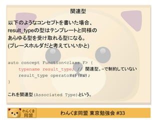 関連型

以下のようなコンセプトを書いた場合、
result_typeの型はテンプレートと同様の
あらゆる型を受け取れる型になる。
(プレースホルダだと考えていいかと)


auto concept Function<class F> {
    typename result_type; // 関連型。=で制約していない
    result_type operator()(F&);
}

これを関連型(Associated Type)という。



                 わんくま同盟 東京勉強会 #33
 