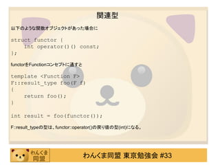 関連型
以下のような関数オブジェクトがあった場合に

struct functor {
    int operator()() const;
};

functorをFunctionコンセプトに通すと

template <Function F>
F::result_type foo(F f)
{
    return foo();
}

int result = foo(functor());

F::result_typeの型は、functor::operator()の戻り値の型(int)になる。




                            わんくま同盟 東京勉強会 #33
 