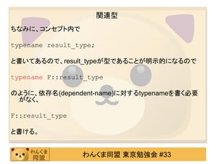 関連型
ちなみに、コンセプト内で

typename result_type;

と書いてあるので、result_typeが型であることが明示的になるので

typename F::result_type

のように、依存名(dependent-name)に対するtypenameを書く必要
 がなく、

F::result_type

と書ける。


                 わんくま同盟 東京勉強会 #33
 
