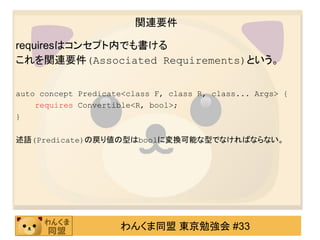 関連要件

requiresはコンセプト内でも書ける
これを関連要件(Associated Requirements)という。


auto concept Predicate<class F, class R, class... Args> {
    requires Convertible<R, bool>;
}

述語(Predicate)の戻り値の型はboolに変換可能な型でなければならない。




                     わんくま同盟 東京勉強会 #33
 