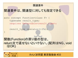 関連要件

関連要件は、関連型に対しても指定できる

auto concept Function<class F> {
    typename result_type;
    requires Returnable<result_type>;

    result_type operator()(F&);
}


関数(Function)の戻り値の型は、
return文で返せないといけない。(配列はNG、void
  はOK)

                 わんくま同盟 東京勉強会 #33
 