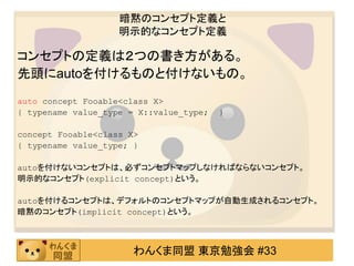 暗黙のコンセプト定義と
                    明示的なコンセプト定義

コンセプトの定義は２つの書き方がある。
先頭にautoを付けるものと付けないもの。
auto concept Fooable<class X>
{ typename value_type = X::value_type;   }

concept Fooable<class X>
{ typename value_type; }

autoを付けないコンセプトは、必ずコンセプトマップしなければならないコンセプト。
明示的なコンセプト(explicit concept)という。

autoを付けるコンセプトは、デフォルトのコンセプトマップが自動生成されるコンセプト。
暗黙のコンセプト(implicit concept)という。



                       わんくま同盟 東京勉強会 #33
 