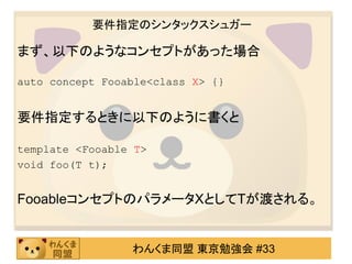 要件指定のシンタックスシュガー

まず、以下のようなコンセプトがあった場合

auto concept Fooable<class X> {}


要件指定するときに以下のように書くと

template <Fooable T>
void foo(T t);


FooableコンセプトのパラメータXとしてTが渡される。


                 わんくま同盟 東京勉強会 #33
 