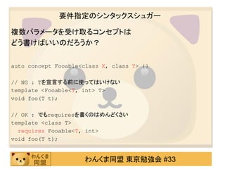 要件指定のシンタックスシュガー

複数パラメータを受け取るコンセプトは
どう書けばいいのだろうか？

auto concept Fooable<class X, class Y> {}

// NG : Tを宣言する前に使ってはいけない
template <Fooable<T, int> T>
void foo(T t);

// OK : でもrequiresを書くのはめんどくさい
template <class T>
  requires Fooable<T, int>
void foo(T t);


                     わんくま同盟 東京勉強会 #33
 