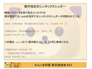 要件指定のシンタックスシュガー
複数パラメータを受け取るコンセプトの
要件指定には、autoを指定するシンタックスシュガーが用意されている

auto concept Fooable<class X, class Y> {}

template <Fooable<auto, int> T>
void foo(T t);

この場合、autoはTに置き換えられ、以下と同じ意味になる。

template <class T>
  requires Fooable<T, int>
void foo(T t);


                   わんくま同盟 東京勉強会 #33
 