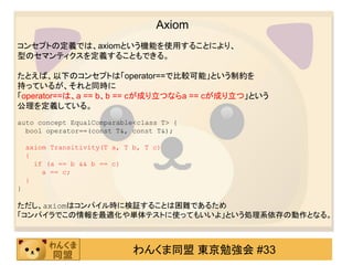 Axiom
コンセプトの定義では、axiomという機能を使用することにより、
型のセマンティクスを定義することもできる。

たとえば、以下のコンセプトは「operator==で比較可能」という制約を
持っているが、それと同時に
「operator==は、a == b、b == cが成り立つならa == cが成り立つ」という
公理を定義している。
auto concept EqualComparable<class T> {
  bool operator==(const T&, const T&);

    axiom Transitivity(T a, T b, T c)
    {
      if (a == b && b == c)
        a == c;
    }
}

ただし、axiomはコンパイル時に検証することは困難であるため
「コンパイラでこの情報を最適化や単体テストに使ってもいいよ」という処理系依存の動作となる。



                              わんくま同盟 東京勉強会 #33
 