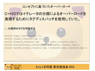 コンセプトに基づいたオーバーロード

C++03ではイテレータの分類によるオーバーロードを
実現するためにタグディスパッチを使用していた。

1.分類用のタグを用意する

struct   input_iterator_tag {};
struct   output_iterator_tag {};
struct   forward_iterator_tag       : input_iterator_tag{};
struct   bidirectional_iterator_tag : forward_iterator_tag{};
struct   random_access_iterator_tag : bidirectional_iterator_tag{};




                          わんくま同盟 東京勉強会 #33
 