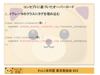 コンセプトに基づいたオーバーロード

2.イテレータのクラスにタグを埋め込む

class vector::iterator(仮) {
  typedef random_access_iterator_tag iterator_category;
};

class list::iterator(仮) {
  typedef bidirectional_iterator_tag iterator_category;
};




                     わんくま同盟 東京勉強会 #33
 