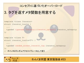 コンセプトに基づいたオーバーロード

3. タグを返すメタ関数を用意する

template <class Iterator>
struct iterator_traits {
  ...
  typedef typename Iterator::iterator_category iterator_category;
};

template <class T>
struct iterator_traits<T*> {
  ...
  typedef random_access_iterator_tag iterator_category;
};
// ポインタはランダムアクセスイテレータとして扱う



                        わんくま同盟 東京勉強会 #33
 