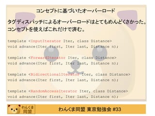 コンセプトに基づいたオーバーロード

タグディスパッチによるオーバーロードはとてもめんどくさかった。
コンセプトを使えばこれだけで済む。

template <InputIterator Iter, class Distance>
void advance(Iter first, Iter last, Distance n);

template <ForwardIterator Iter, class Distance>
void advance(Iter first, Iter last, Distance n);

template <BidirectionalIterator Iter, class Distance>
void advance(Iter first, Iter last, Distance n);

template <RandomAccessIterator Iter, class Distance>
void advance(Iter first, Iter last, Distance n);


                     わんくま同盟 東京勉強会 #33
 