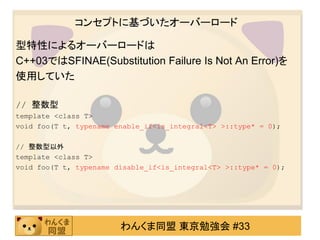 コンセプトに基づいたオーバーロード

型特性によるオーバーロードは
C++03ではSFINAE(Substitution Failure Is Not An Error)を
使用していた

// 整数型
template <class T>
void foo(T t, typename enable_if<is_integral<T> >::type* = 0);

// 整数型以外
template <class T>
void foo(T t, typename disable_if<is_integral<T> >::type* = 0);




                        わんくま同盟 東京勉強会 #33
 