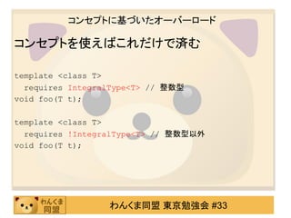 コンセプトに基づいたオーバーロード

コンセプトを使えばこれだけで済む

template <class T>
  requires IntegralType<T> // 整数型
void foo(T t);

template <class T>
  requires !IntegralType<T> // 整数型以外
void foo(T t);




                  わんくま同盟 東京勉強会 #33
 