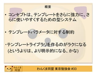 概要

• コンセプトは、テンプレートをさらに強力に、さ
  らに使いやすくするための型システム

• テンプレートパラメータに対する制約

・テンプレートライブラリを作るのがラクになる
 (というよりは、より明示的になる、かな)



         わんくま同盟 東京勉強会 #33
 