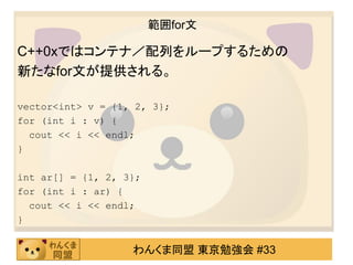 範囲for文

C++0xではコンテナ／配列をループするための
新たなfor文が提供される。

vector<int> v = {1, 2, 3};
for (int i : v) {
  cout << i << endl;
}

int ar[] = {1, 2, 3};
for (int i : ar) {
  cout << i << endl;
}


                   わんくま同盟 東京勉強会 #33
 