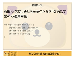 範囲for文

範囲for文は、std::Rangeコンセプトを満たす
型のみ適用可能

concept Range<class T> {
    InputIterator iterator;
    iterator begin(T&);
    iterator end(T&);
}




                   わんくま同盟 東京勉強会 #33
 