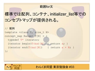 範囲for文

標準では配列、コンテナ、initializer_list等での
コンセプトマップが提供される。
// 配列
template <class T, size_t N>
concept_map Range< T[N] > {
  typedef T* iterator;
  iterator begin(T(&a)[N]) { return a; }
  iterator end(T(&a)[N])    { return a + N; }
};




                    わんくま同盟 東京勉強会 #33
 