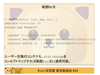 範囲for文


// コンテナ(vector, list, map, etc...)
template <Container C>
concept_map Range<C>
{
  typedef C::iterator iterator;
  iterator begin(C& c){ return Container<C>::begin(c);}
  iterator end(C& c) { return Container<C>::end(c);}
}


ユーザー定義のコンテナも、std::Rangeを
コンセプトマップすれば範囲for文に適用可能。

                     わんくま同盟 東京勉強会 #33
 