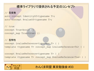 標準ライブラリで提供される予定のコンセプト
// 型変換
auto concept IdentityOf<typename T>;
auto concept RvalueOf<typename T>;

// true
concept True<bool> {}
concept_map True<true> {}

// 型特性
concept LvalueReference<typename T> { }
template <typename T> concept_map LvalueReference<T&> { }

concept RvalueReference<typename T> { }
template <typename T> concept_map RvalueReference<T&&> { }



                     わんくま同盟 東京勉強会 #33
 
