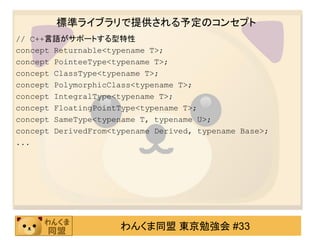 標準ライブラリで提供される予定のコンセプト
// C++言語がサポートする型特性
concept Returnable<typename T>;
concept PointeeType<typename T>;
concept ClassType<typename T>;
concept PolymorphicClass<typename T>;
concept IntegralType<typename T>;
concept FloatingPointType<typename T>;
concept SameType<typename T, typename U>;
concept DerivedFrom<typename Derived, typename Base>;
...




                     わんくま同盟 東京勉強会 #33
 