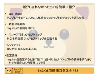 紹介しきれなかったものを簡単に紹介
• late_check
 テンプレートのインスタンス化時までコンセプトのチェックを遅らせる

• 名前付き要件
 requiresに名前を付ける

• スコープ付きコンセプトマップ
 別な名前空間でコンセプトマップを定義する

・ルックアップ
 コンセプトにもADLあるよ。

・否定要件
 requiresを指定するときに頭に「!」を付けると「コンセプトの要件を満たさな
   かった場合」という要件にできる

                   わんくま同盟 東京勉強会 #33
 