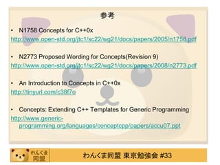 参考
• N1758 Concepts for C++0x
http://www.open-std.org/jtc1/sc22/wg21/docs/papers/2005/n1758.pdf

• N2773 Proposed Wording for Concepts(Revision 9)
http://www.open-std.org/jtc1/sc22/wg21/docs/papers/2008/n2773.pdf

• An Introduction to Concepts in C++0x
http://tinyurl.com/c38f7o

• Concepts: Extending C++ Templates for Generic Programming
http://www.generic-
   programming.org/languages/conceptcpp/papers/accu07.ppt



                         わんくま同盟 東京勉強会 #33
 