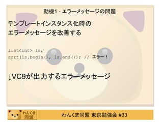 動機1 - エラーメッセージの問題

テンプレートインスタンス化時の
エラーメッセージを改善する

list<int> ls;
sort(ls.begin(), ls.end()); // エラー！



↓VC9が出力するエラーメッセージ




                  わんくま同盟 東京勉強会 #33
 