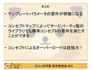 まとめ

• テンプレートパラメータの要件が明確になる

• コンセプトマップによってサードパーティ製の
  ライブラリでも標準コンセプトの要件を満たす
  ことができる

• コンセプトによるオーバーロードは超強力！



        わんくま同盟 東京勉強会 #33
 