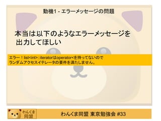 動機1 - エラーメッセージの問題



  本当は以下のようなエラーメッセージを
  出力してほしい
エラー！list<int>::iteratorはoperator<を持ってないので
ランダムアクセスイテレータの要件を満たしません。




                      わんくま同盟 東京勉強会 #33
 