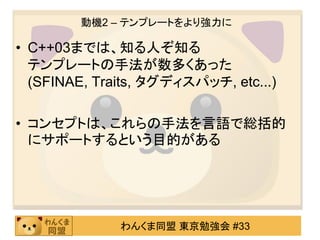 動機2 – テンプレートをより強力に

• C++03までは、知る人ぞ知る
  テンプレートの手法が数多くあった
  (SFINAE, Traits, タグディスパッチ, etc...)

• コンセプトは、これらの手法を言語で総括的
  にサポートするという目的がある




              わんくま同盟 東京勉強会 #33
 