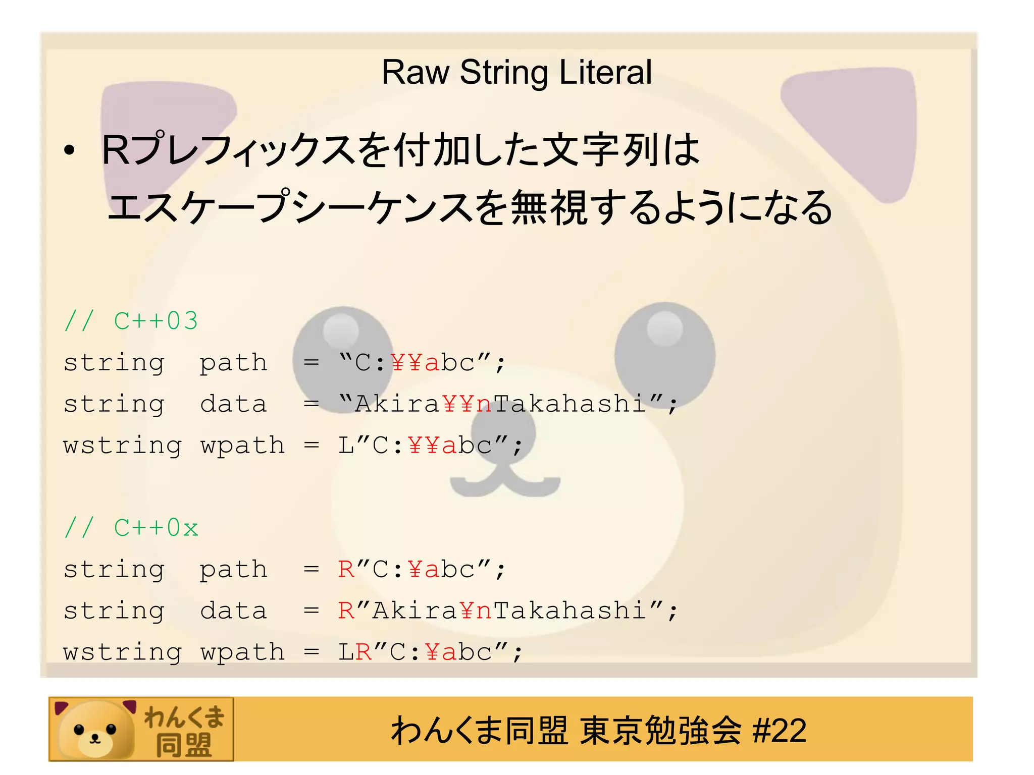 Raw String Literal

• Rプレフィックスを付加した文字列は
  エスケープシーケンスを無視するようになる

// C++03
string path = “C:¥¥abc”;
string data = “Akira¥¥nTakahashi”;
wstring wpath = L”C:¥¥abc”;

// C++0x
string path = R”C:¥abc”;
string data = R”Akira¥nTakahashi”;
wstring wpath = LR”C:¥abc”;

                 わんくま同盟 東京勉強会 #22
 