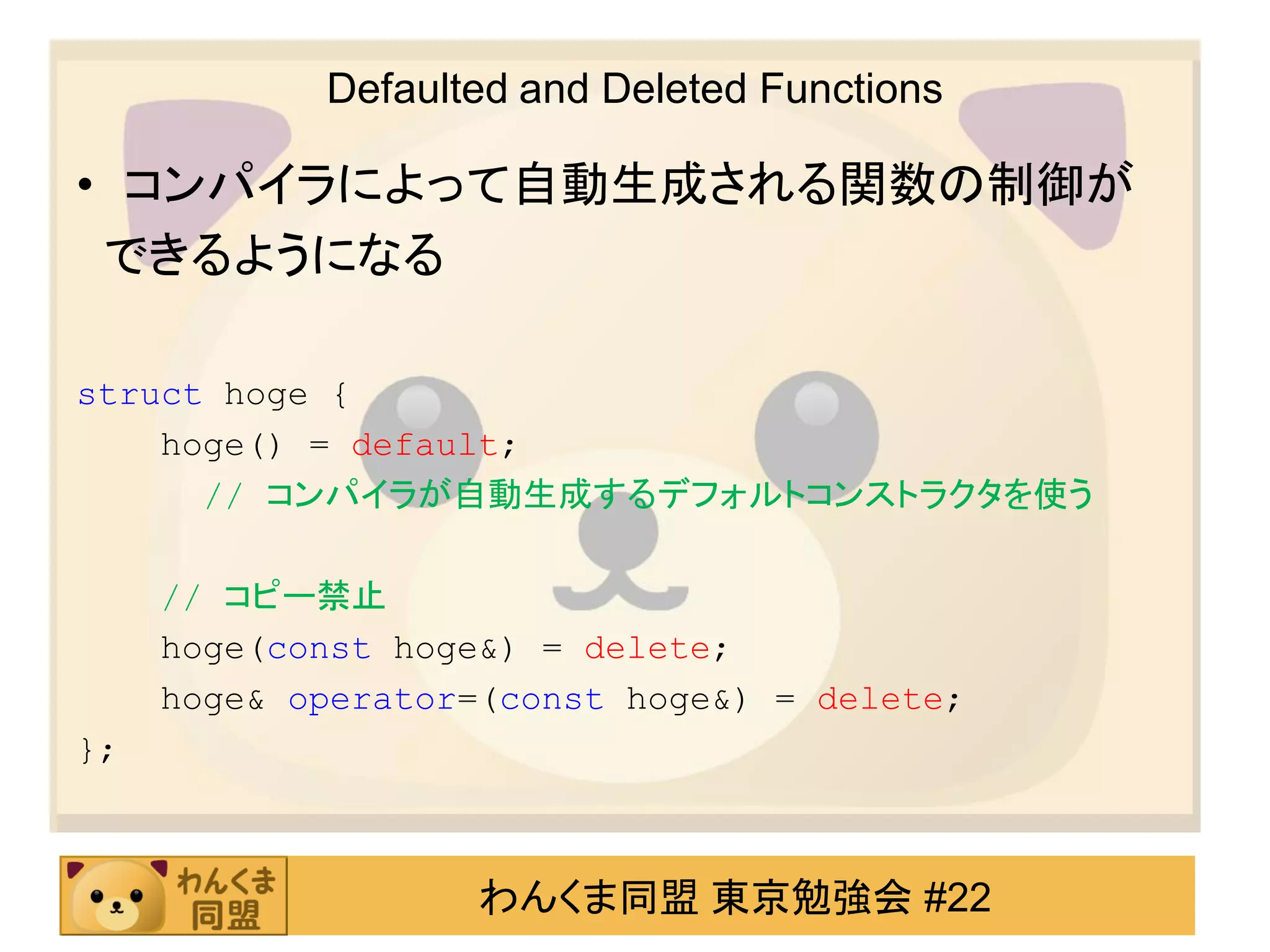 Defaulted and Deleted Functions

• コンパイラによって自動生成される関数の制御が
 できるようになる

struct hoge {
    hoge() = default;
      // コンパイラが自動生成するデフォルトコンストラクタを使う

     // コピー禁止
     hoge(const hoge&) = delete;
     hoge& operator=(const hoge&) = delete;
};



                    わんくま同盟 東京勉強会 #22
 