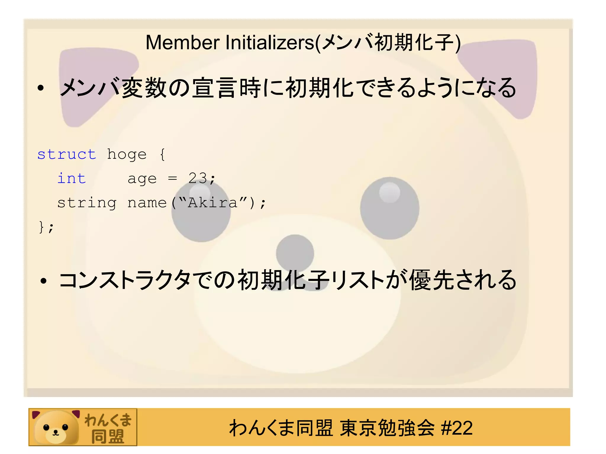 Member Initializers(メンバ初期化子)

• メンバ変数の宣言時に初期化できるようになる

struct hoge {
  int    age = 23;
  string name(“Akira”);
};


• コンストラクタでの初期化子リストが優先される




                   わんくま同盟 東京勉強会 #22
 