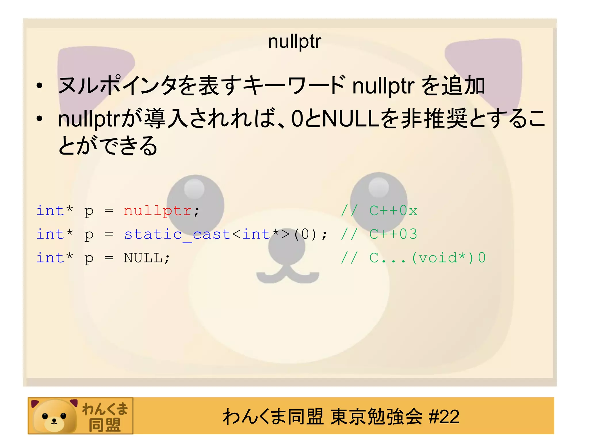nullptr

• ヌルポインタを表すキーワード nullptr を追加
• nullptrが導入されれば、0とNULLを非推奨とするこ
  とができる

int* p = nullptr;              // C++0x
int* p = static_cast<int*>(0); // C++03
int* p = NULL;                 // C...(void*)0




                   わんくま同盟 東京勉強会 #22
 