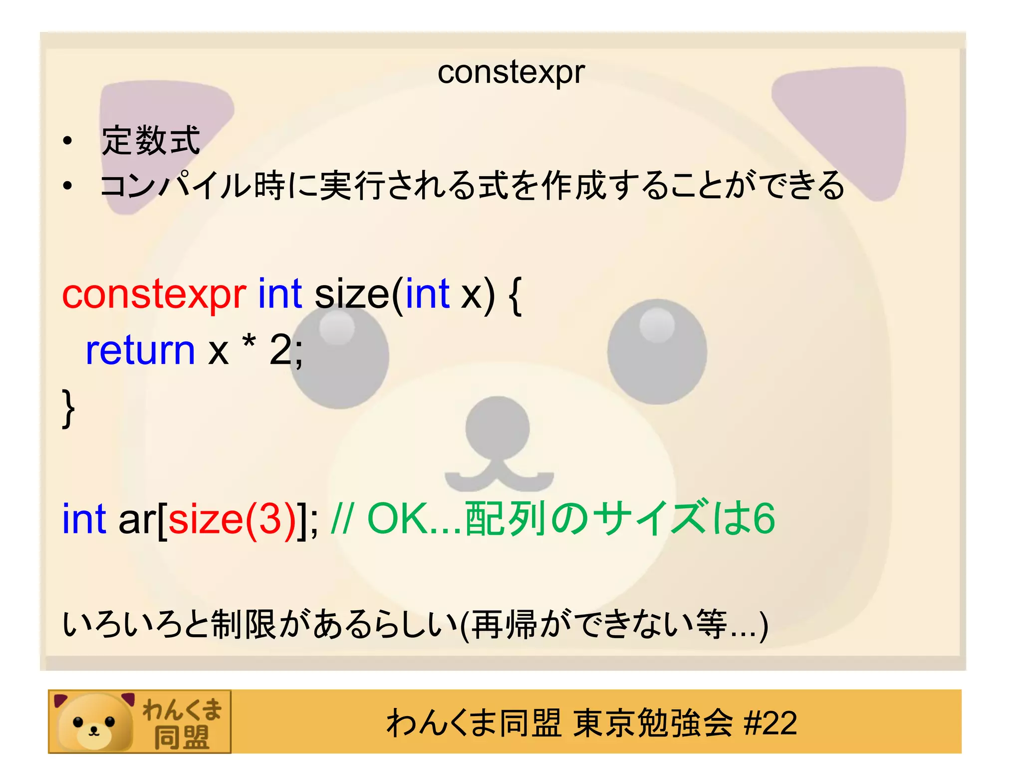 constexpr

• 定数式
• コンパイル時に実行される式を作成することができる


constexpr int size(int x) {
  return x * 2;
}

int ar[size(3)]; // OK...配列のサイズは6

いろいろと制限があるらしい(再帰ができない等...)

                  わんくま同盟 東京勉強会 #22
 