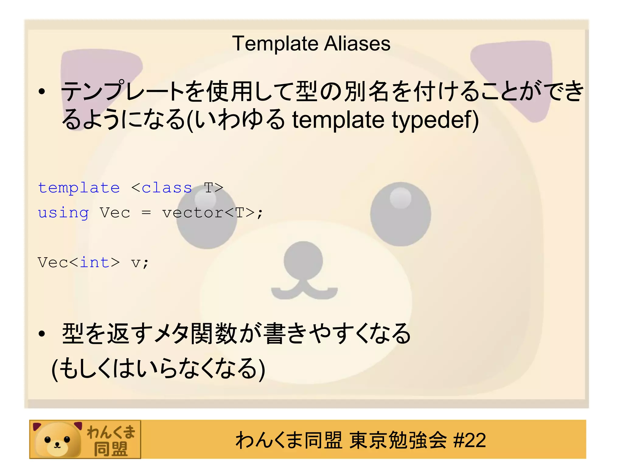 Template Aliases

• テンプレートを使用して型の別名を付けることができ
  るようになる(いわゆる template typedef)

template <class T>
using Vec = vector<T>;

Vec<int> v;



• 型を返すメタ関数が書きやすくなる
 (もしくはいらなくなる)

                   わんくま同盟 東京勉強会 #22
 