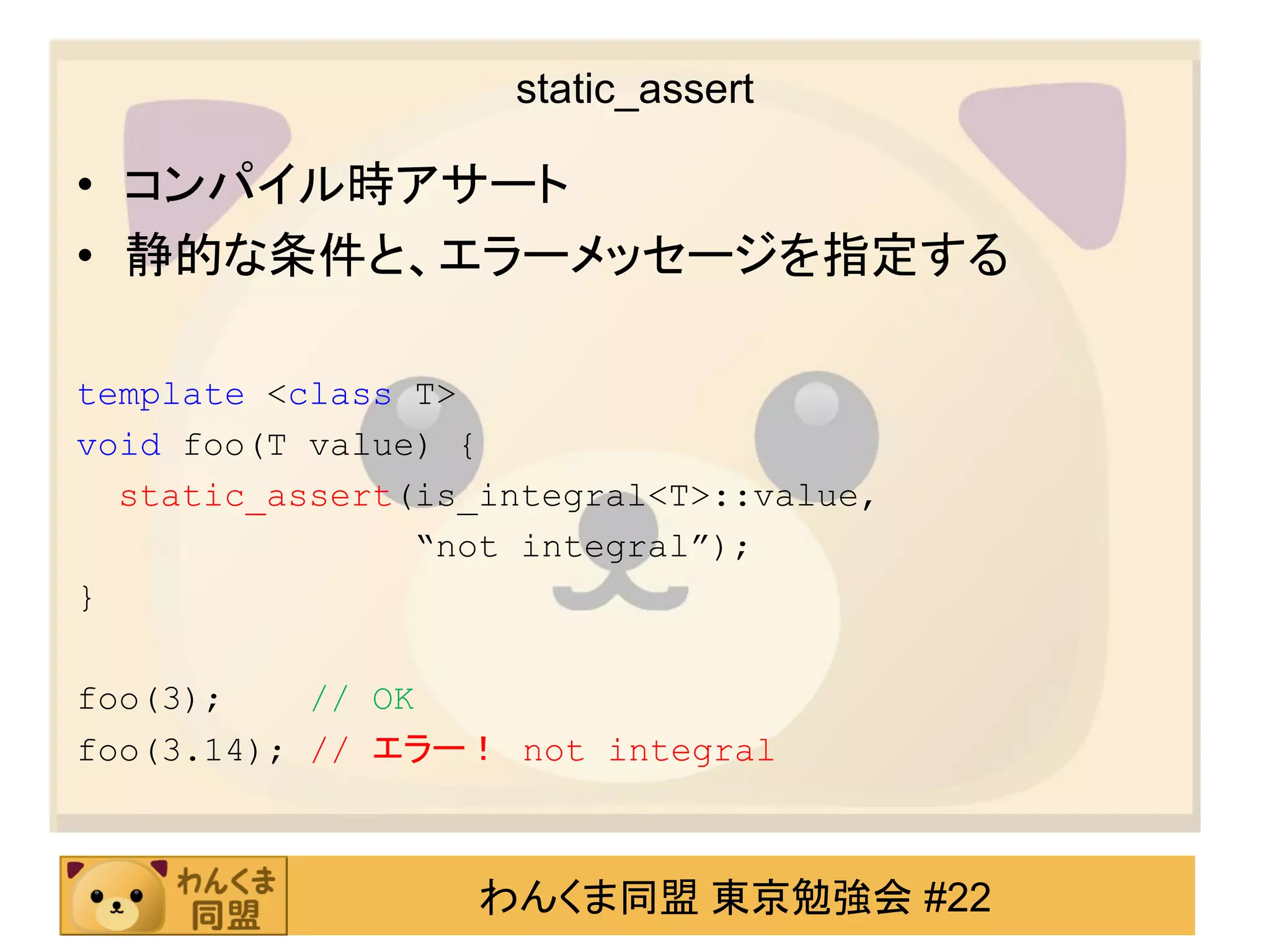 static_assert

• コンパイル時アサート
• 静的な条件と、エラーメッセージを指定する

template <class T>
void foo(T value) {
  static_assert(is_integral<T>::value,
                “not integral”);
}

foo(3);    // OK
foo(3.14); // エラー！ not integral



                   わんくま同盟 東京勉強会 #22
 