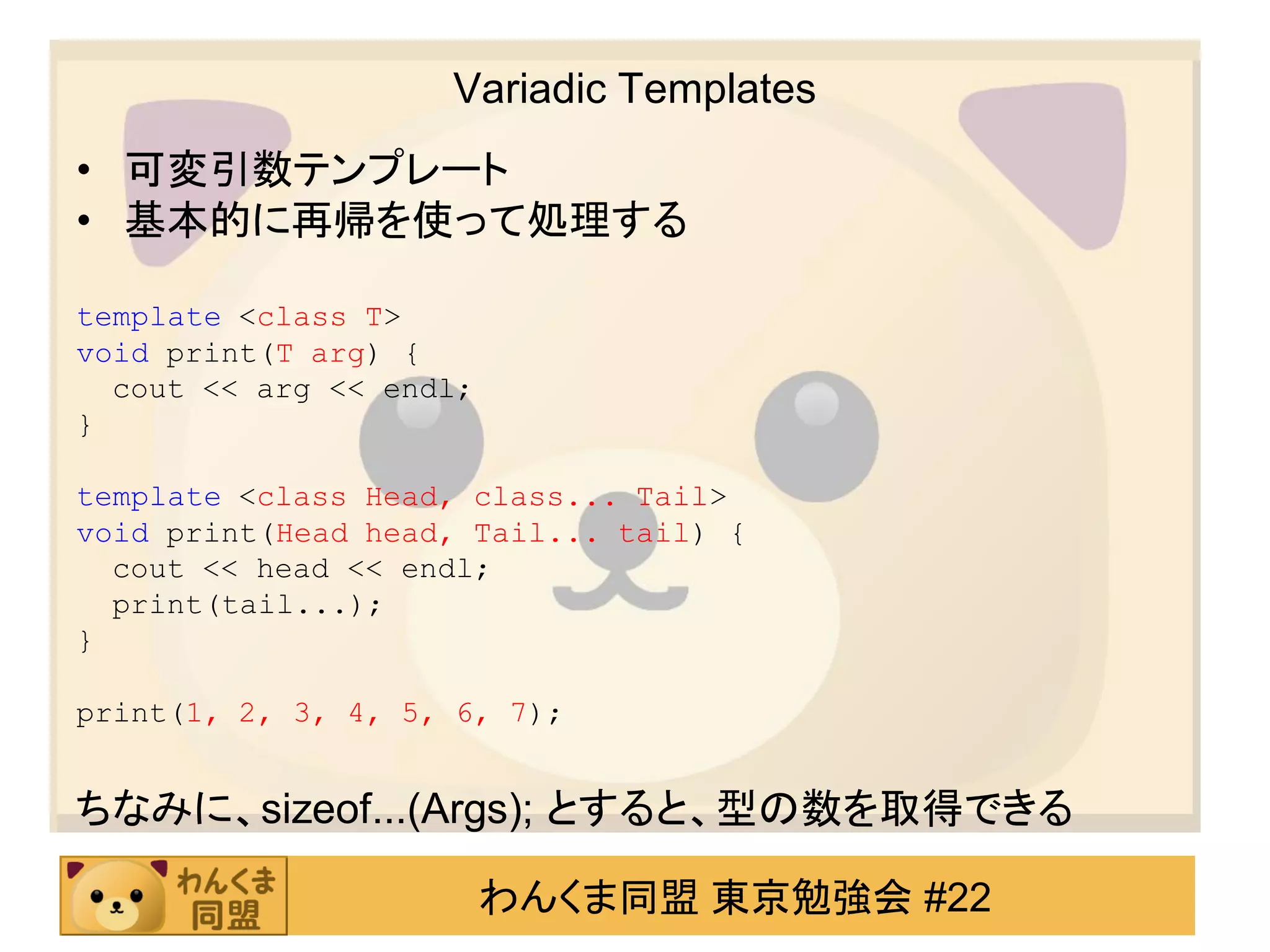 Variadic Templates
• 可変引数テンプレート
• 基本的に再帰を使って処理する

template <class T>
void print(T arg) {
  cout << arg << endl;
}

template <class Head, class... Tail>
void print(Head head, Tail... tail) {
  cout << head << endl;
  print(tail...);
}

print(1, 2, 3, 4, 5, 6, 7);


ちなみに、sizeof...(Args); とすると、型の数を取得できる

                         わんくま同盟 東京勉強会 #22
 