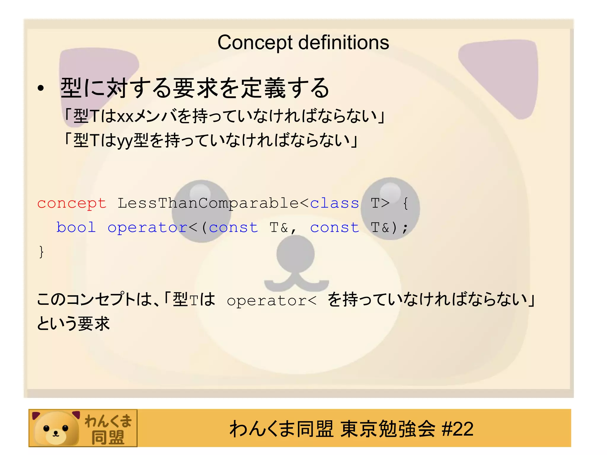 Concept definitions

• 型に対する要求を定義する
  「型Tはxxメンバを持っていなければならない」
  「型Tはyy型を持っていなければならない」


concept LessThanComparable<class T> {
  bool operator<(const T&, const T&);
}

このコンセプトは、「型Tは operator< を持っていなければならない」
という要求




                   わんくま同盟 東京勉強会 #22
 