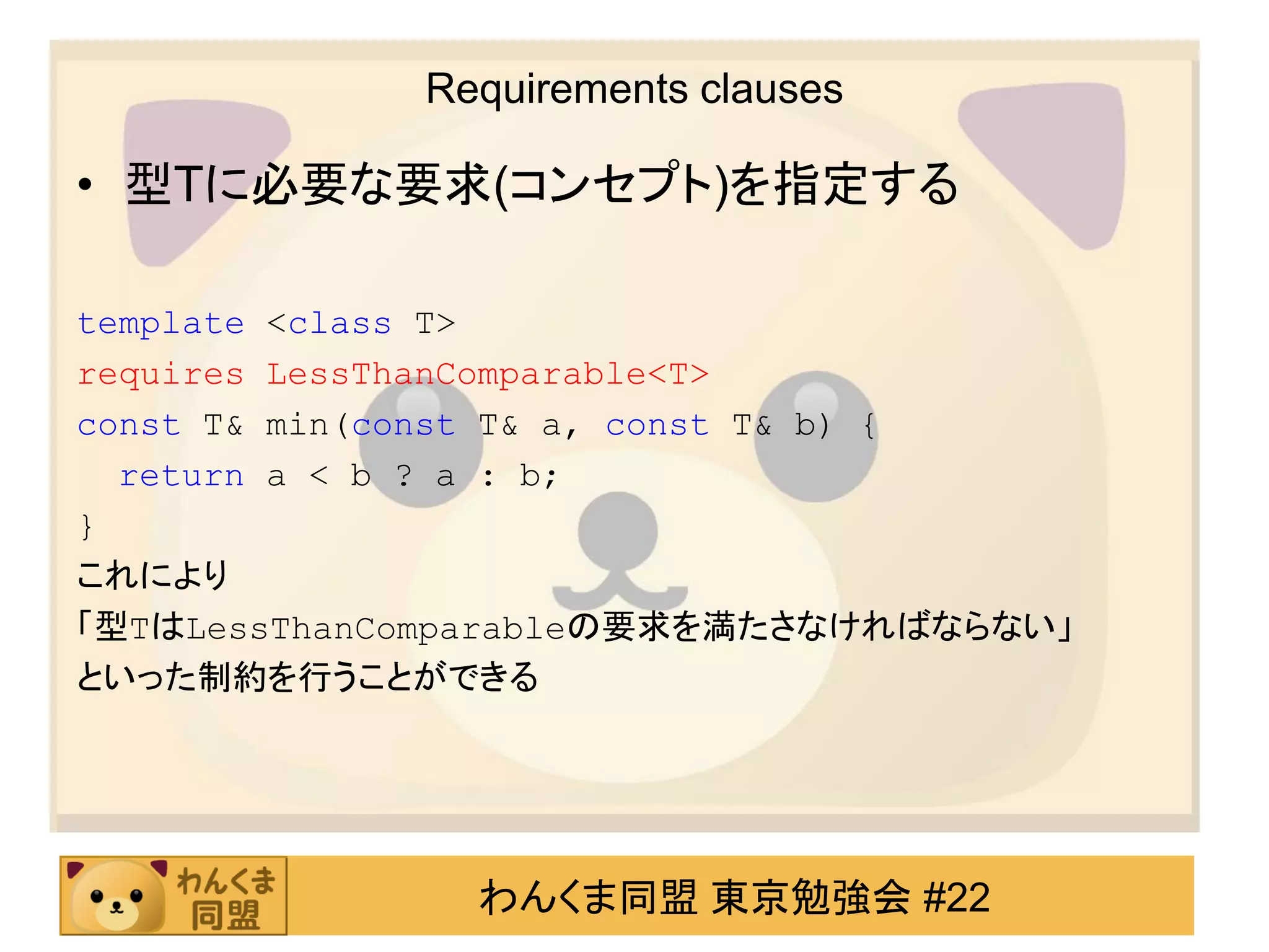 Requirements clauses

• 型Tに必要な要求(コンセプト)を指定する

template <class T>
requires LessThanComparable<T>
const T& min(const T& a, const T& b) {
  return a < b ? a : b;
}
これにより
「型TはLessThanComparableの要求を満たさなければならない」
といった制約を行うことができる




               わんくま同盟 東京勉強会 #22
 