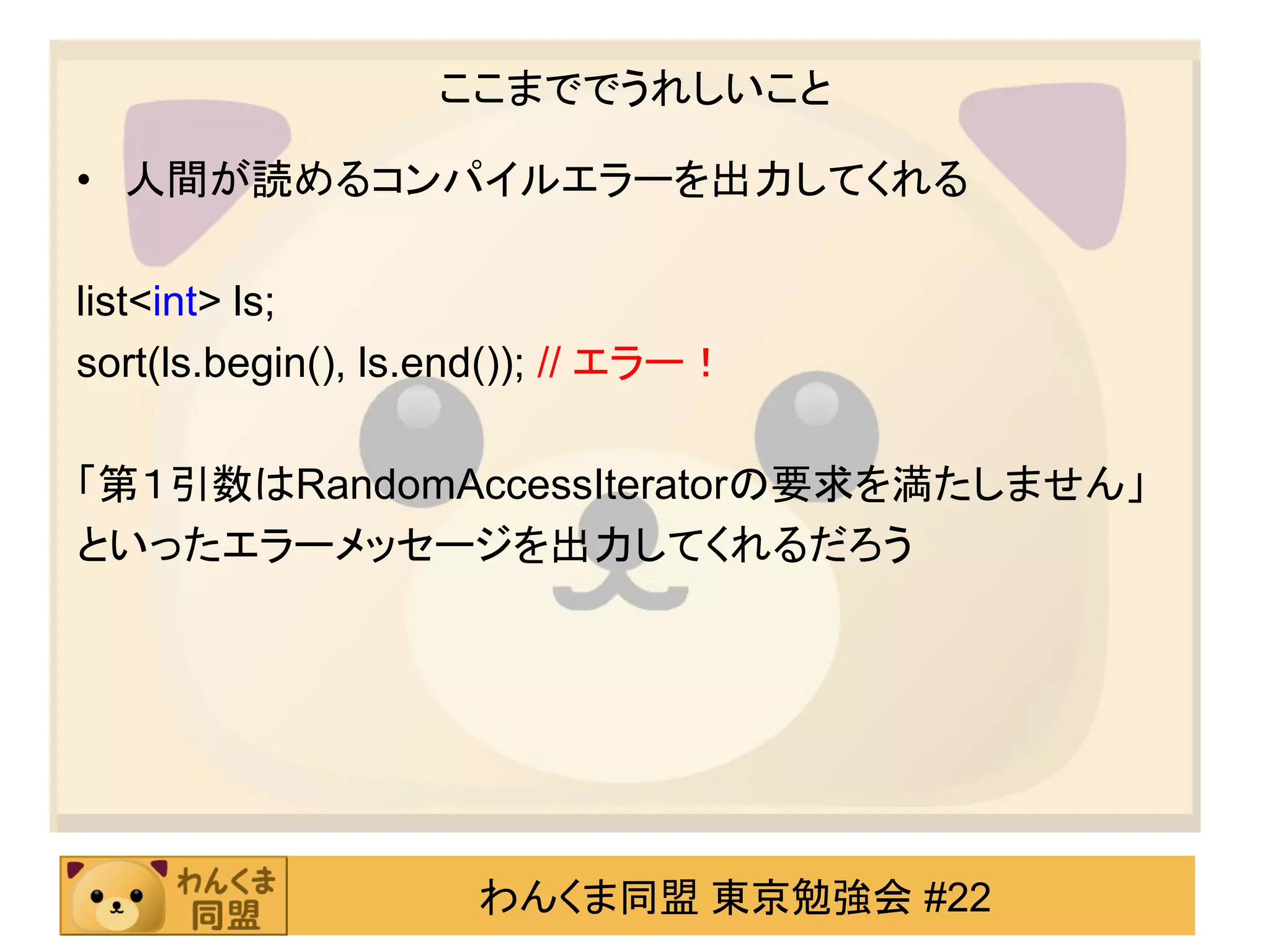 ここまででうれしいこと

• 人間が読めるコンパイルエラーを出力してくれる

list<int> ls;
sort(ls.begin(), ls.end()); // エラー！

「第１引数はRandomAccessIteratorの要求を満たしません」
といったエラーメッセージを出力してくれるだろう




                     わんくま同盟 東京勉強会 #22
 