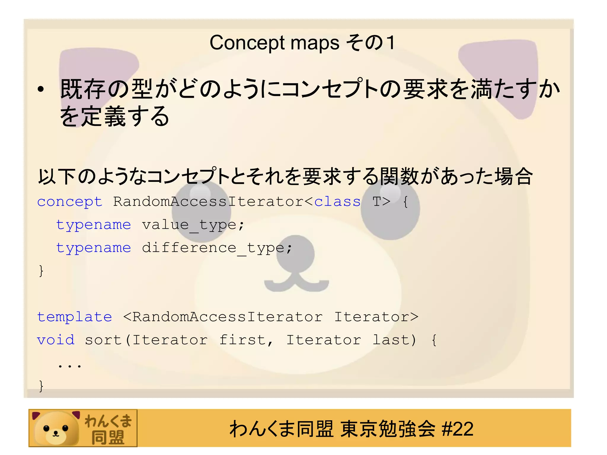 Concept maps その１

• 既存の型がどのようにコンセプトの要求を満たすか
  を定義する

以下のようなコンセプトとそれを要求する関数があった場合
concept RandomAccessIterator<class T> {
  typename value_type;
  typename difference_type;
}

template <RandomAccessIterator Iterator>
void sort(Iterator first, Iterator last) {
  ...
}

                    わんくま同盟 東京勉強会 #22
 